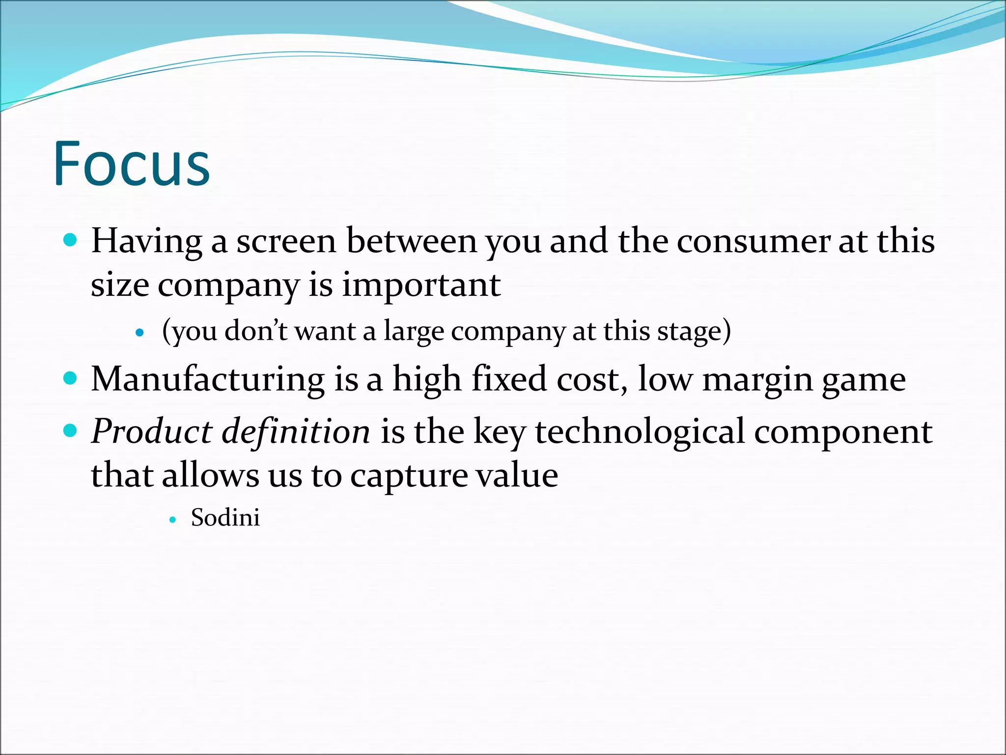 Focus
 Having a screen between you and the consumer at this
size company is important
 (you don’t want a large company at this stage)
 Manufacturing is a high fixed cost, low margin game
 Product definition is the key technological component
that allows us to capture value
 Sodini
 