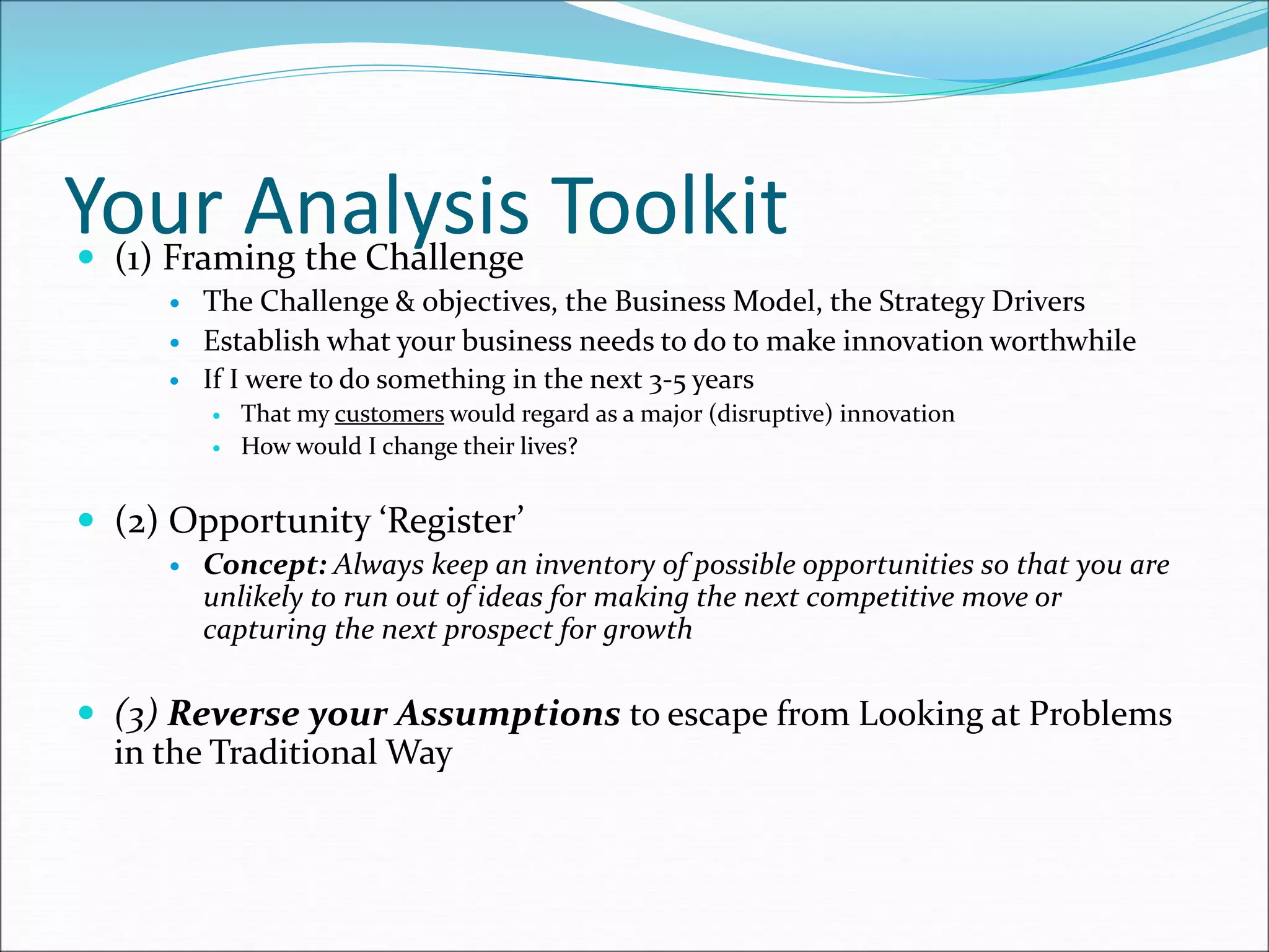 Your Analysis Toolkit
 (1) Framing the Challenge
 The Challenge & objectives, the Business Model, the Strategy Drivers
 Establish what your business needs to do to make innovation worthwhile
 If I were to do something in the next 3-5 years
 That my customers would regard as a major (disruptive) innovation
 How would I change their lives?
 (2) Opportunity ‘Register’
 Concept: Always keep an inventory of possible opportunities so that you are
unlikely to run out of ideas for making the next competitive move or
capturing the next prospect for growth
 (3) Reverse your Assumptions to escape from Looking at Problems
in the Traditional Way
 