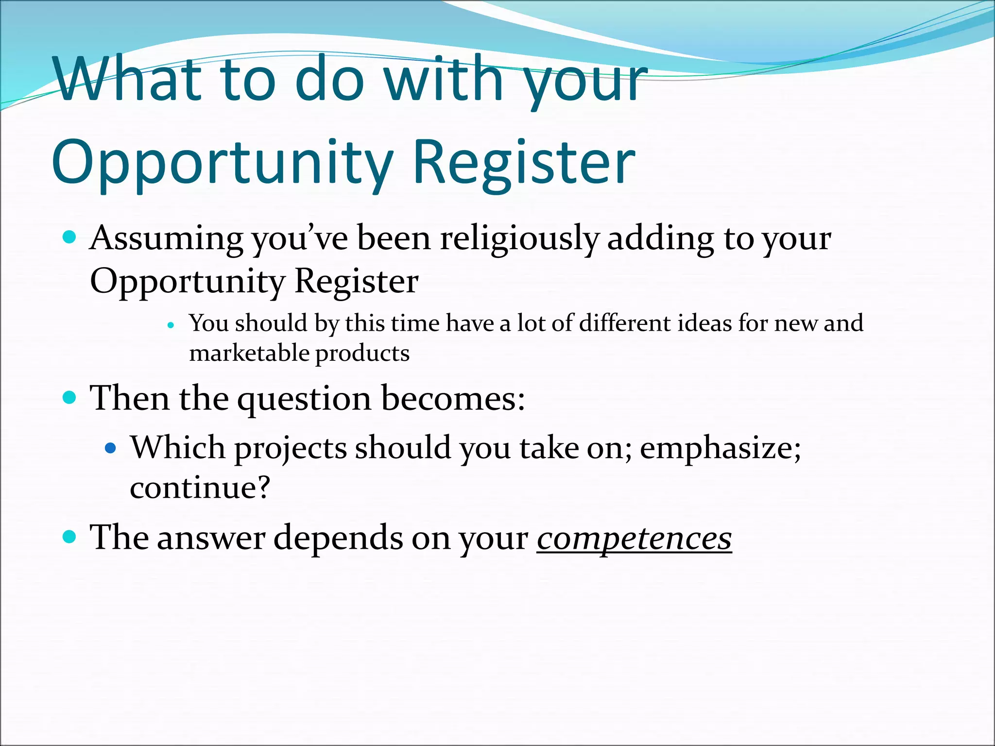 What to do with your
Opportunity Register
 Assuming you’ve been religiously adding to your
Opportunity Register
 You should by this time have a lot of different ideas for new and
marketable products
 Then the question becomes:
 Which projects should you take on; emphasize;
continue?
 The answer depends on your competences
 