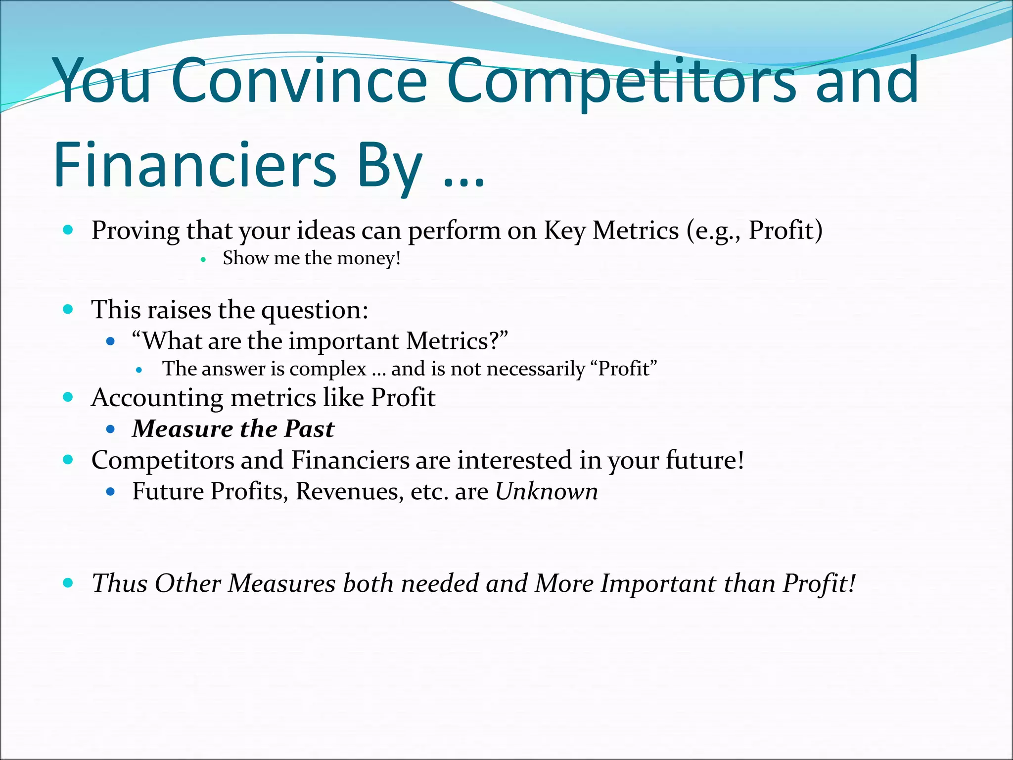 You Convince Competitors and
Financiers By …
 Proving that your ideas can perform on Key Metrics (e.g., Profit)
 Show me the money!
 This raises the question:
 “What are the important Metrics?”
 The answer is complex … and is not necessarily “Profit”
 Accounting metrics like Profit
 Measure the Past
 Competitors and Financiers are interested in your future!
 Future Profits, Revenues, etc. are Unknown
 Thus Other Measures both needed and More Important than Profit!
 