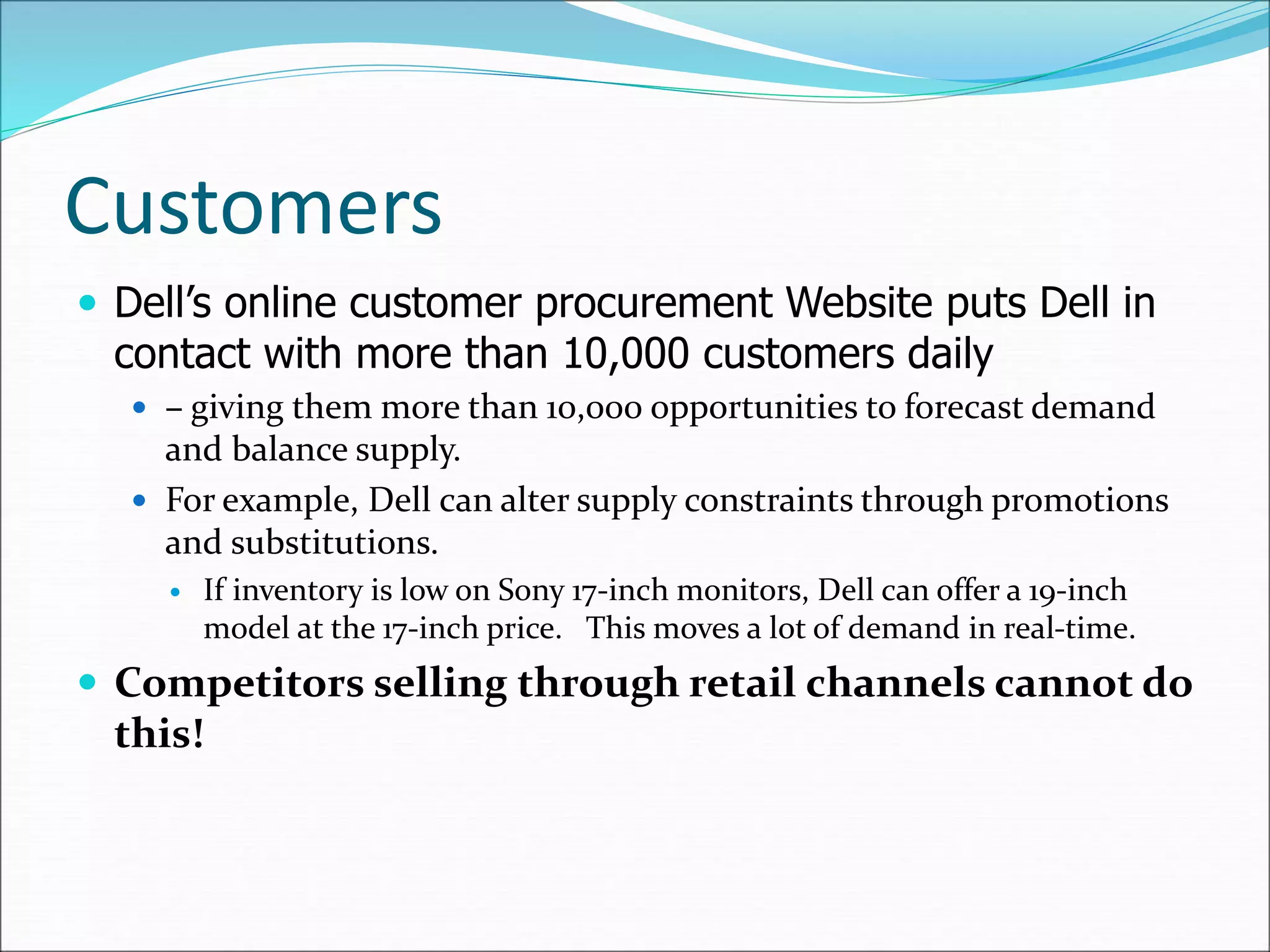 Customers
 Dell’s online customer procurement Website puts Dell in
contact with more than 10,000 customers daily
 – giving them more than 10,000 opportunities to forecast demand
and balance supply.
 For example, Dell can alter supply constraints through promotions
and substitutions.
 If inventory is low on Sony 17-inch monitors, Dell can offer a 19-inch
model at the 17-inch price. This moves a lot of demand in real-time.
 Competitors selling through retail channels cannot do
this!
 
