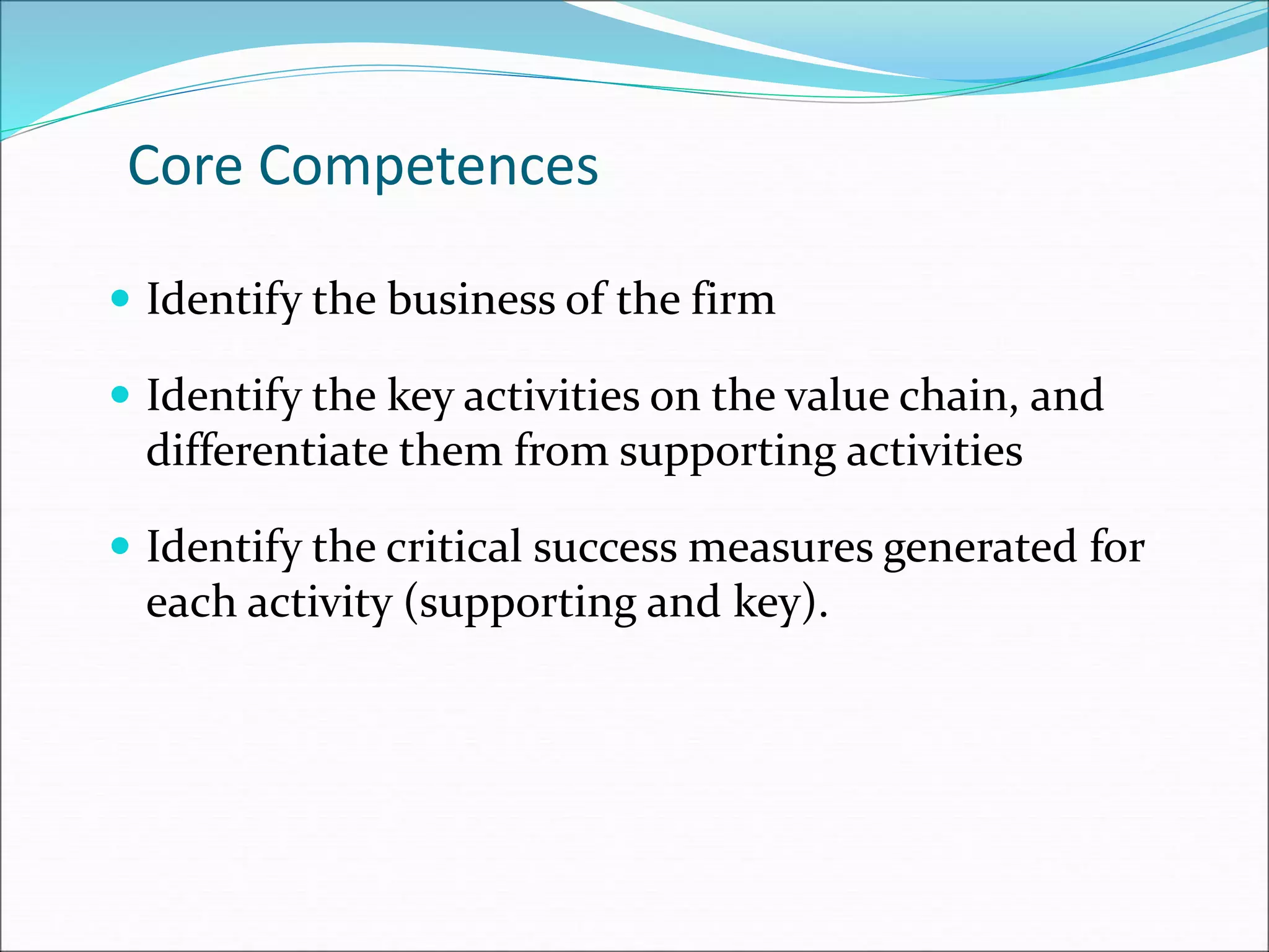 Core Competences
 Identify the business of the firm
 Identify the key activities on the value chain, and
differentiate them from supporting activities
 Identify the critical success measures generated for
each activity (supporting and key).
 
