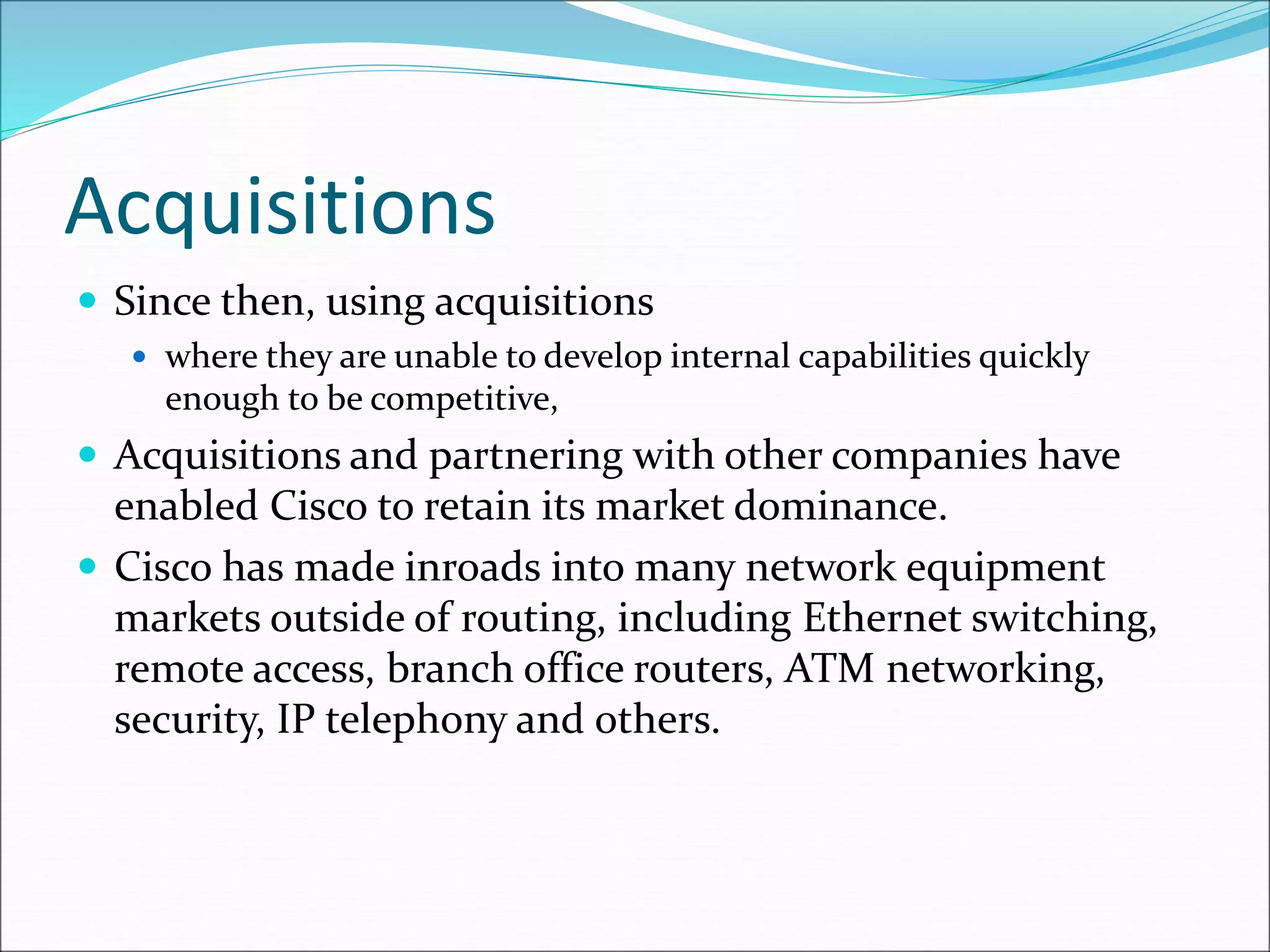 Acquisitions
 Since then, using acquisitions
 where they are unable to develop internal capabilities quickly
enough to be competitive,
 Acquisitions and partnering with other companies have
enabled Cisco to retain its market dominance.
 Cisco has made inroads into many network equipment
markets outside of routing, including Ethernet switching,
remote access, branch office routers, ATM networking,
security, IP telephony and others.
 