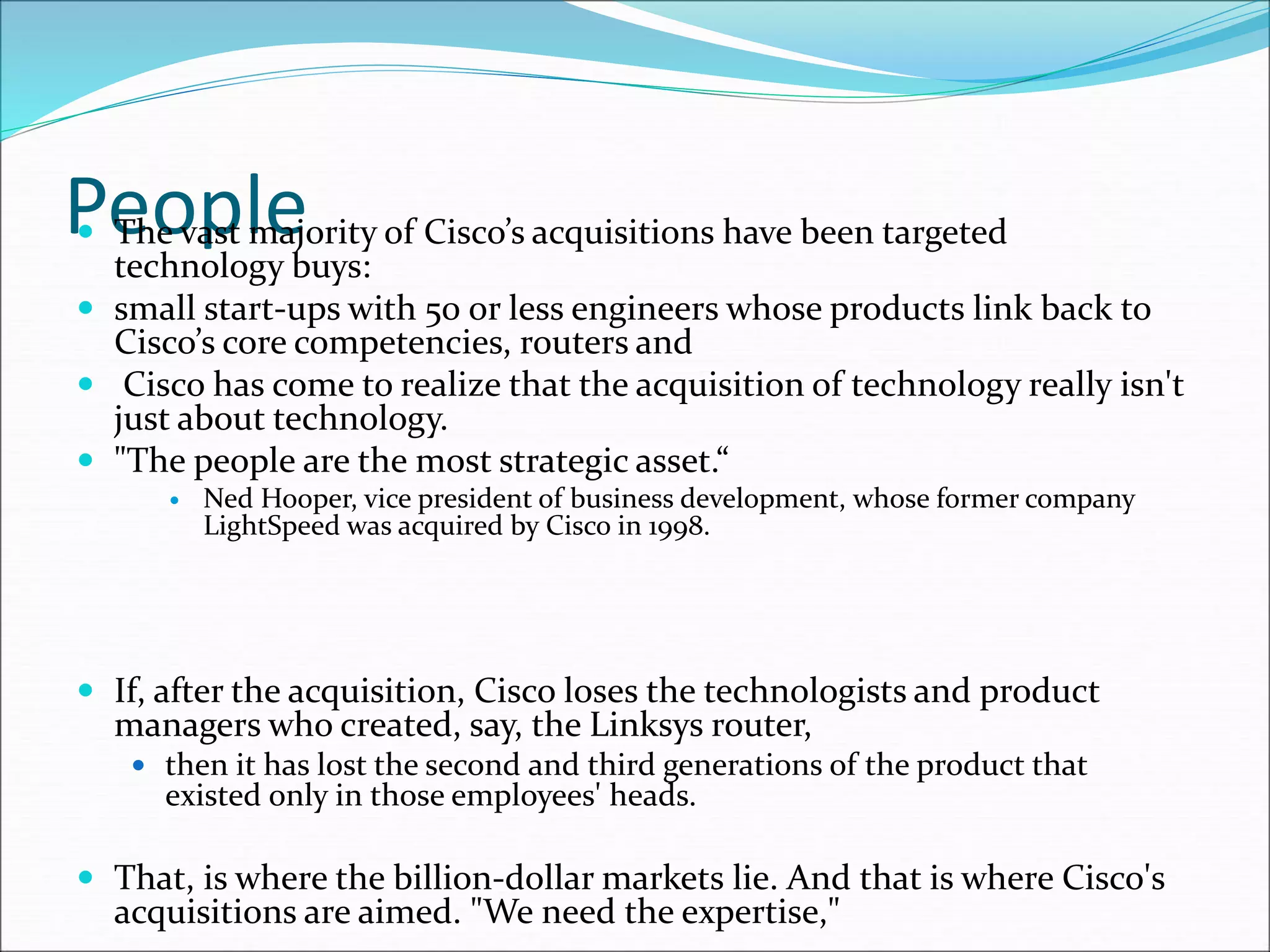 People
 The vast majority of Cisco’s acquisitions have been targeted
technology buys:
 small start-ups with 50 or less engineers whose products link back to
Cisco’s core competencies, routers and
 Cisco has come to realize that the acquisition of technology really isn't
just about technology.
 "The people are the most strategic asset.“
 Ned Hooper, vice president of business development, whose former company
LightSpeed was acquired by Cisco in 1998.
 If, after the acquisition, Cisco loses the technologists and product
managers who created, say, the Linksys router,
 then it has lost the second and third generations of the product that
existed only in those employees' heads.
 That, is where the billion-dollar markets lie. And that is where Cisco's
acquisitions are aimed. "We need the expertise,"
 