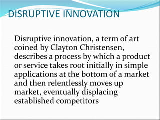 Disruptive innovation, a term of art
coined by Clayton Christensen,
describes a process by which a product
or service takes root initially in simple
applications at the bottom of a market
and then relentlessly moves up
market, eventually displacing
established competitors
DISRUPTIVE INNOVATION
 
