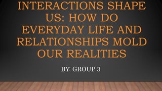 INTERACTIONS SHAPE
US: HOW DO
EVERYDAY LIFE AND
RELATIONSHIPS MOLD
OUR REALITIES
BY: GROUP 3
 