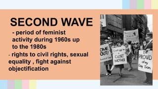 SECOND WAVE
- period of feminist
activity during 1960s up
to the 1980s
- rights to civil rights, sexual
equality , fight against
objectification
 