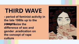 THIRD WAVE
- period of feminist activity in
the late 1980s up to the
present
- emphasize the
difference of sex and
gender ,eradication on
the concept of rape
culture
 