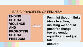 BASIC PRINCIPLES OF FEMINISM
ENDING
SEXUAL
VIOLENCE
AND
PROMOTING
SEXUAL
FREEDOM
Feminist thought links
ideas to action,
insisting we should
push for change
toward gender
equality and not just
talk
about it.
 