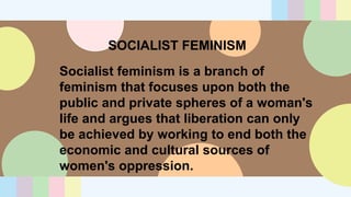 SOCIALIST FEMINISM
Socialist feminism is a branch of
feminism that focuses upon both the
public and private spheres of a woman's
life and argues that liberation can only
be achieved by working to end both the
economic and cultural sources of
women's oppression.
 
