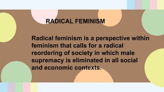 RADICAL FEMINISM
Radical feminism is a perspective within
feminism that calls for a radical
reordering of society in which male
supremacy is eliminated in all social
and economic contexts.
 