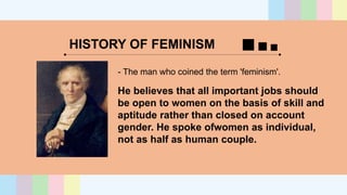 HISTORY OF FEMINISM
- The man who coined the term 'feminism'.
He believes that all important jobs should
be open to women on the basis of skill and
aptitude rather than closed on account
gender. He spoke ofwomen as individual,
not as half as human couple.
 