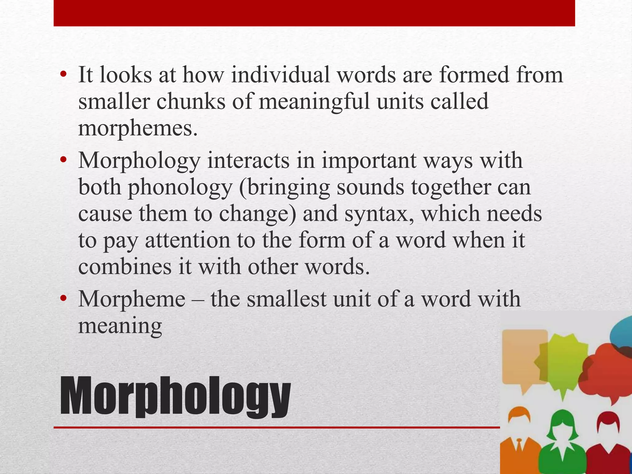 Morphology
• It looks at how individual words are formed from
smaller chunks of meaningful units called
morphemes.
• Morphology interacts in important ways with
both phonology (bringing sounds together can
cause them to change) and syntax, which needs
to pay attention to the form of a word when it
combines it with other words.
• Morpheme – the smallest unit of a word with
meaning
 