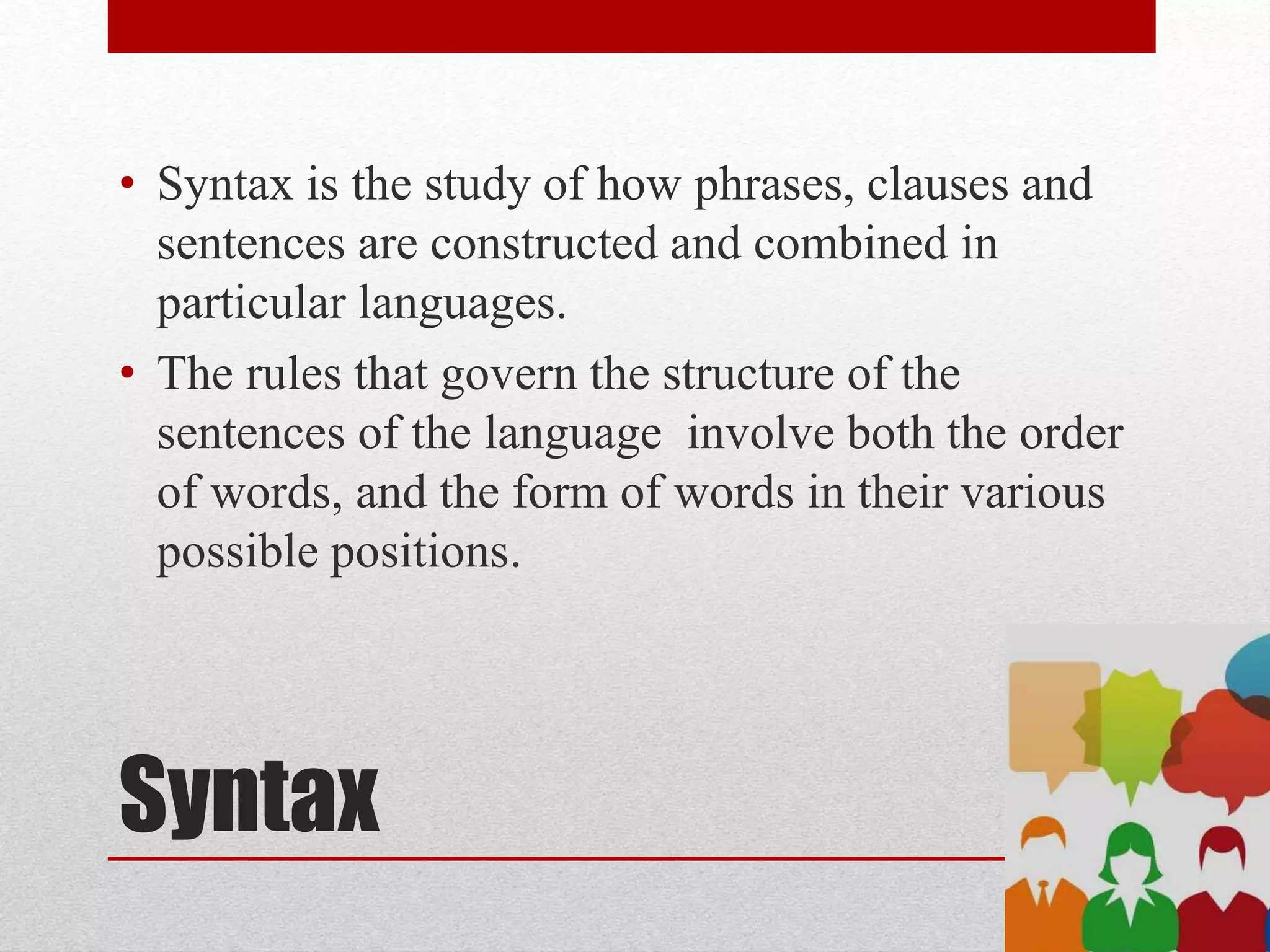 Syntax
• Syntax is the study of how phrases, clauses and
sentences are constructed and combined in
particular languages.
• The rules that govern the structure of the
sentences of the language involve both the order
of words, and the form of words in their various
possible positions.
 