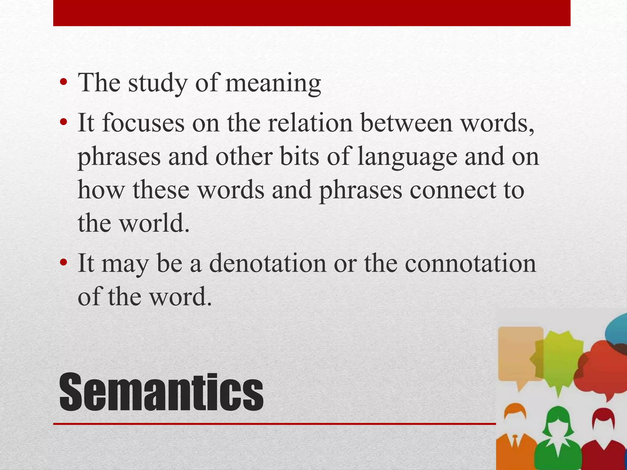 Semantics
• The study of meaning
• It focuses on the relation between words,
phrases and other bits of language and on
how these words and phrases connect to
the world.
• It may be a denotation or the connotation
of the word.
 