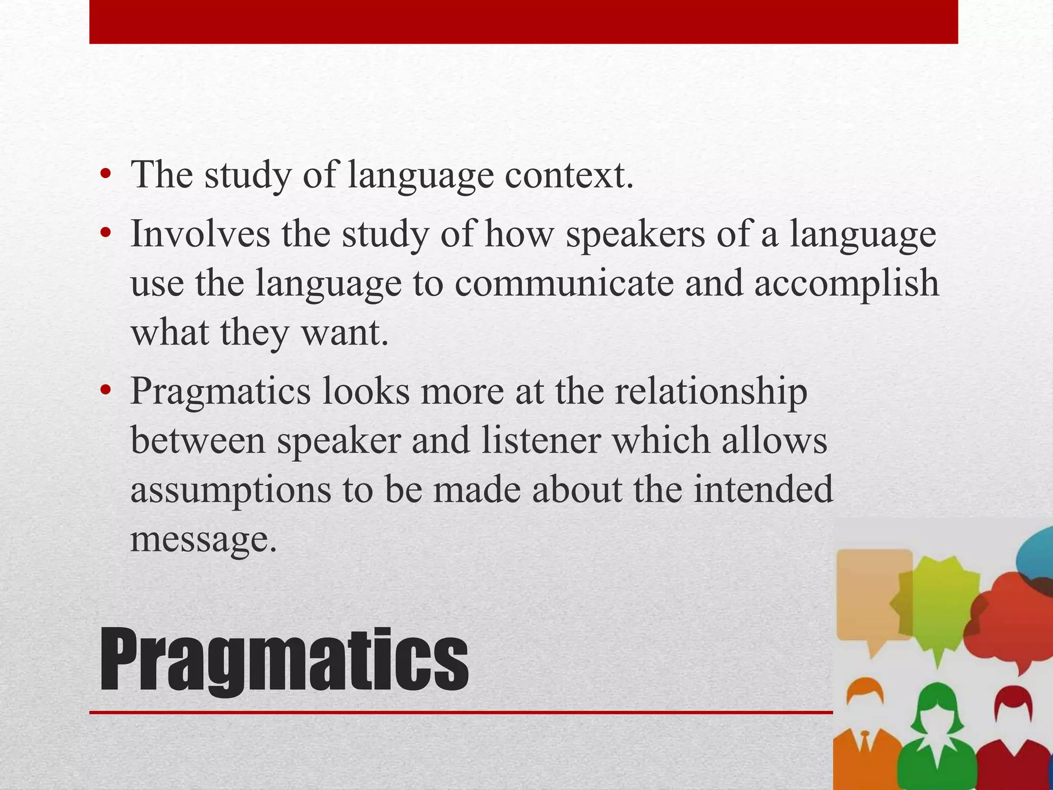 Pragmatics
• The study of language context.
• Involves the study of how speakers of a language
use the language to communicate and accomplish
what they want.
• Pragmatics looks more at the relationship
between speaker and listener which allows
assumptions to be made about the intended
message.
 