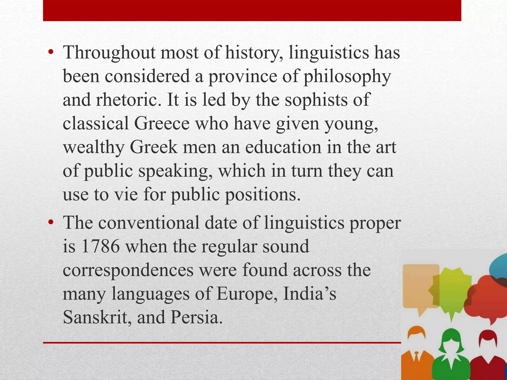 • Throughout most of history, linguistics has
been considered a province of philosophy
and rhetoric. It is led by the sophists of
classical Greece who have given young,
wealthy Greek men an education in the art
of public speaking, which in turn they can
use to vie for public positions.
• The conventional date of linguistics proper
is 1786 when the regular sound
correspondences were found across the
many languages of Europe, India’s
Sanskrit, and Persia.
 
