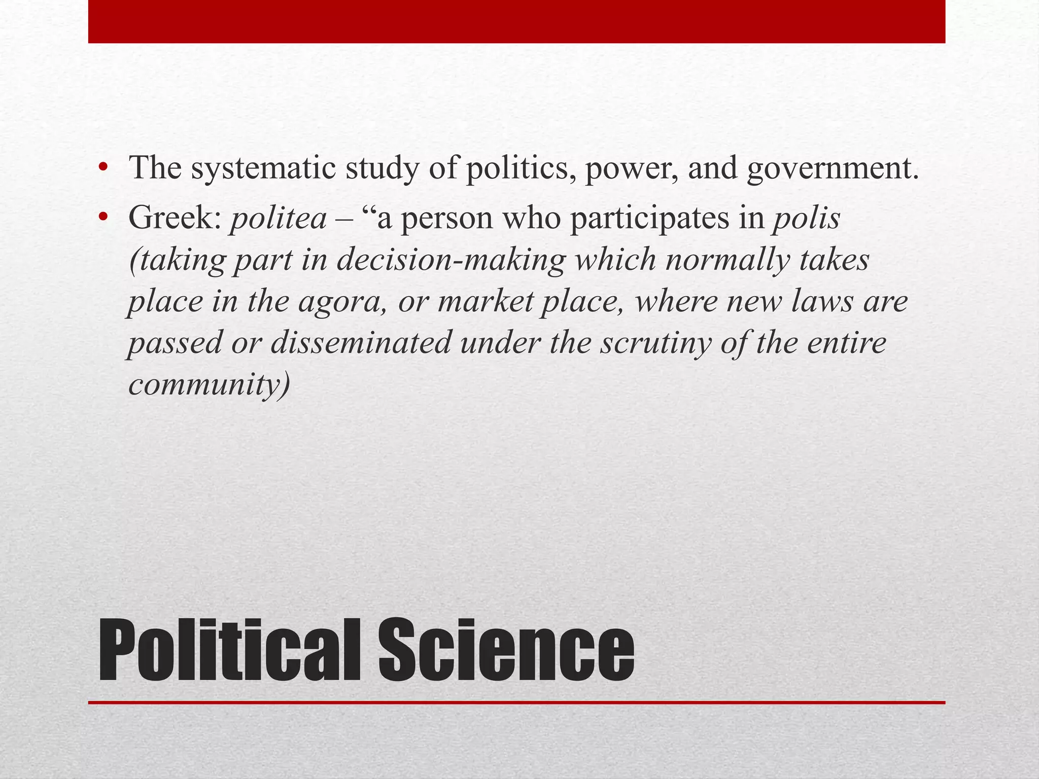 Political Science
• The systematic study of politics, power, and government.
• Greek: politea – “a person who participates in polis
(taking part in decision-making which normally takes
place in the agora, or market place, where new laws are
passed or disseminated under the scrutiny of the entire
community)
 