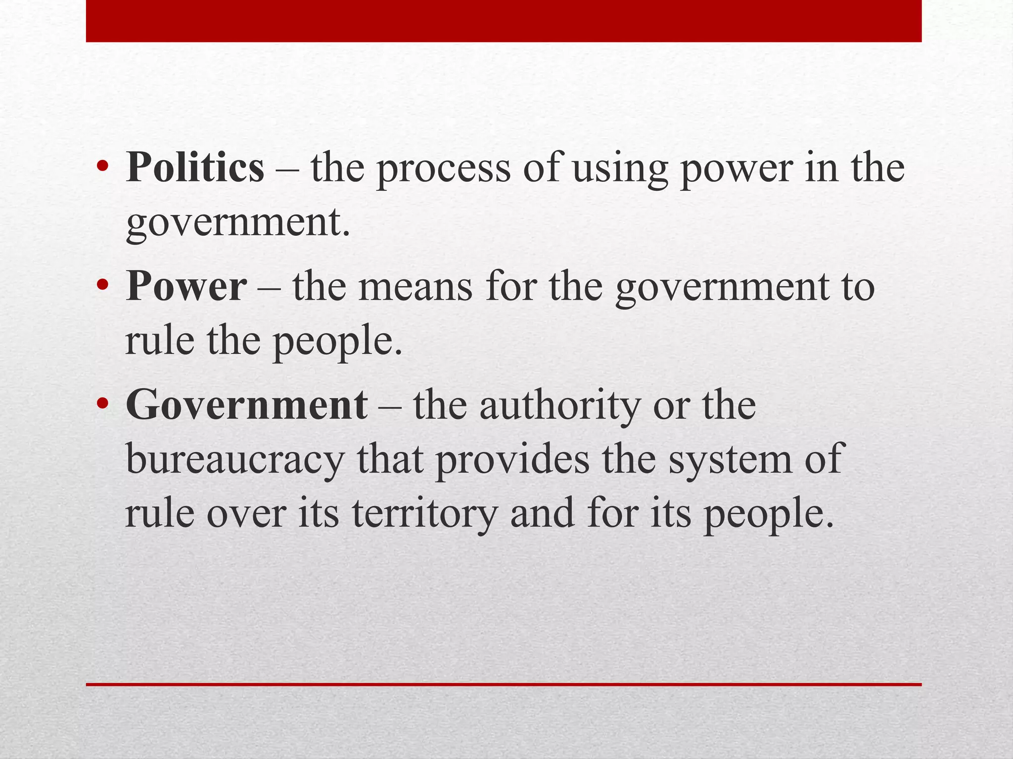 • Politics – the process of using power in the
government.
• Power – the means for the government to
rule the people.
• Government – the authority or the
bureaucracy that provides the system of
rule over its territory and for its people.
 