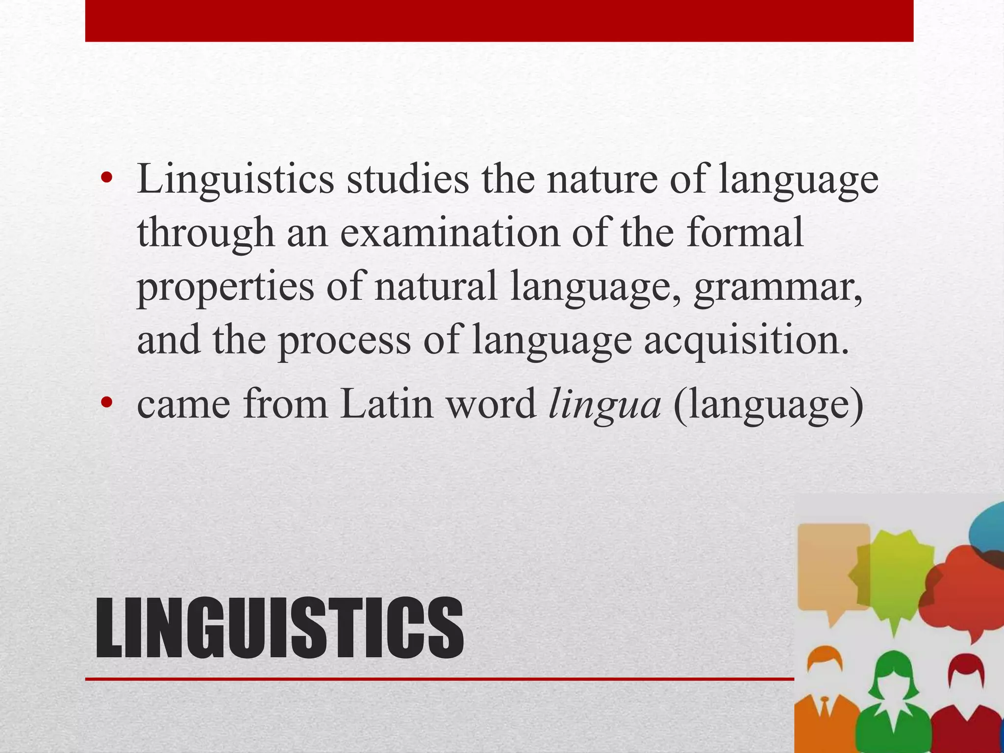 LINGUISTICS
• Linguistics studies the nature of language
through an examination of the formal
properties of natural language, grammar,
and the process of language acquisition.
• came from Latin word lingua (language)
 