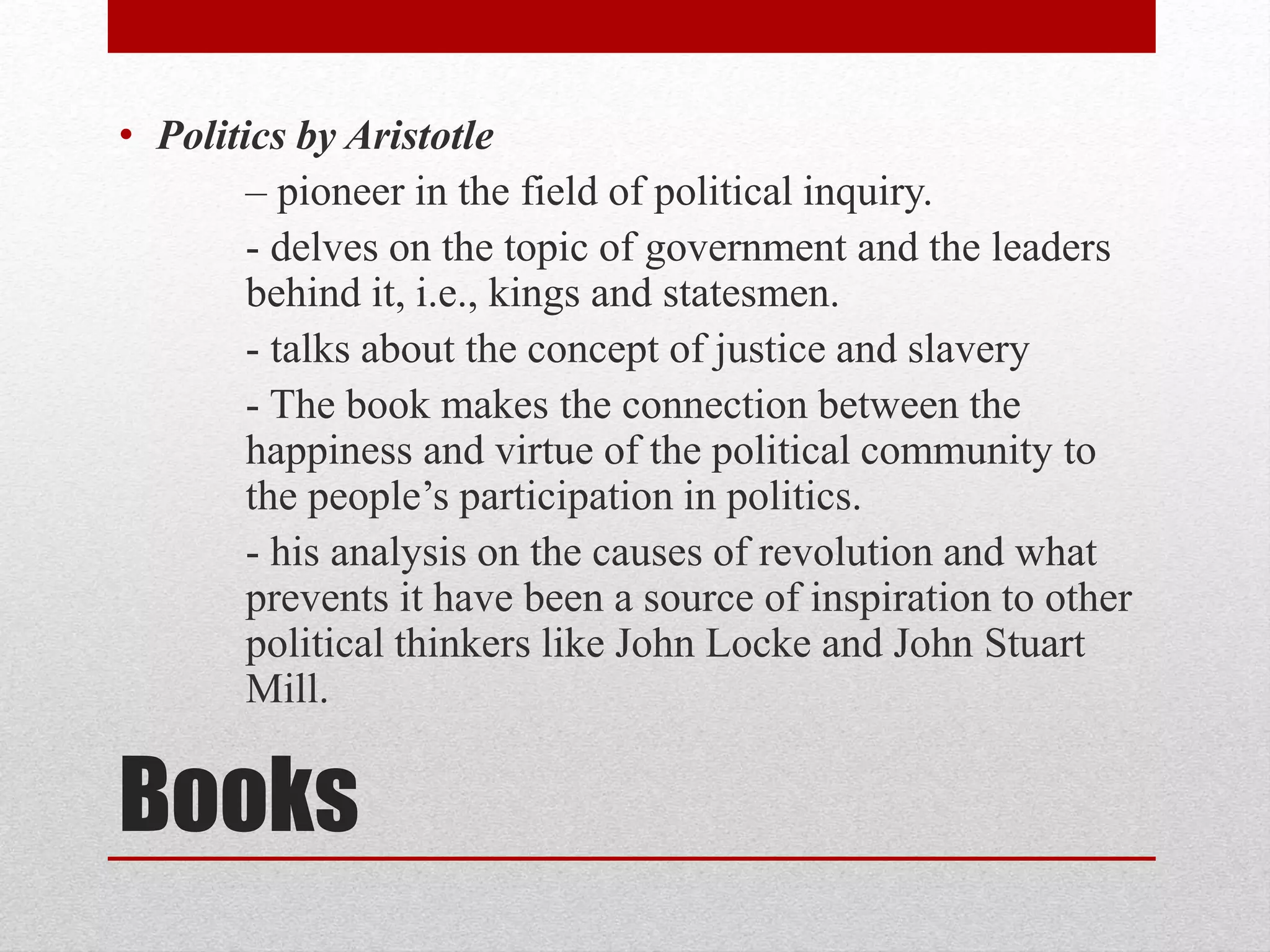 Books
• Politics by Aristotle
– pioneer in the field of political inquiry.
- delves on the topic of government and the leaders
behind it, i.e., kings and statesmen.
- talks about the concept of justice and slavery
- The book makes the connection between the
happiness and virtue of the political community to
the people’s participation in politics.
- his analysis on the causes of revolution and what
prevents it have been a source of inspiration to other
political thinkers like John Locke and John Stuart
Mill.
 