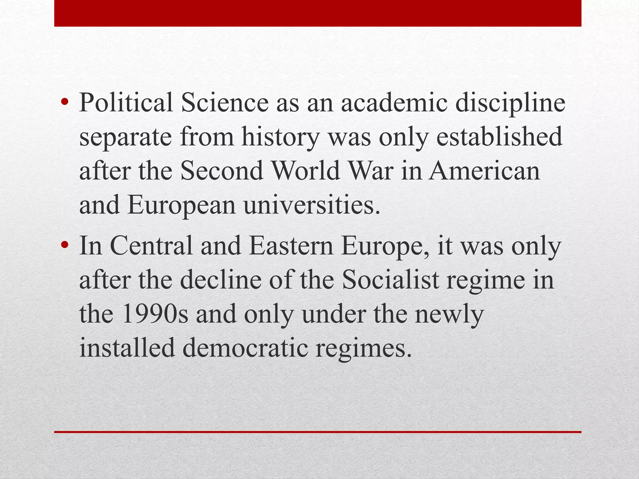 • Political Science as an academic discipline
separate from history was only established
after the Second World War in American
and European universities.
• In Central and Eastern Europe, it was only
after the decline of the Socialist regime in
the 1990s and only under the newly
installed democratic regimes.
 