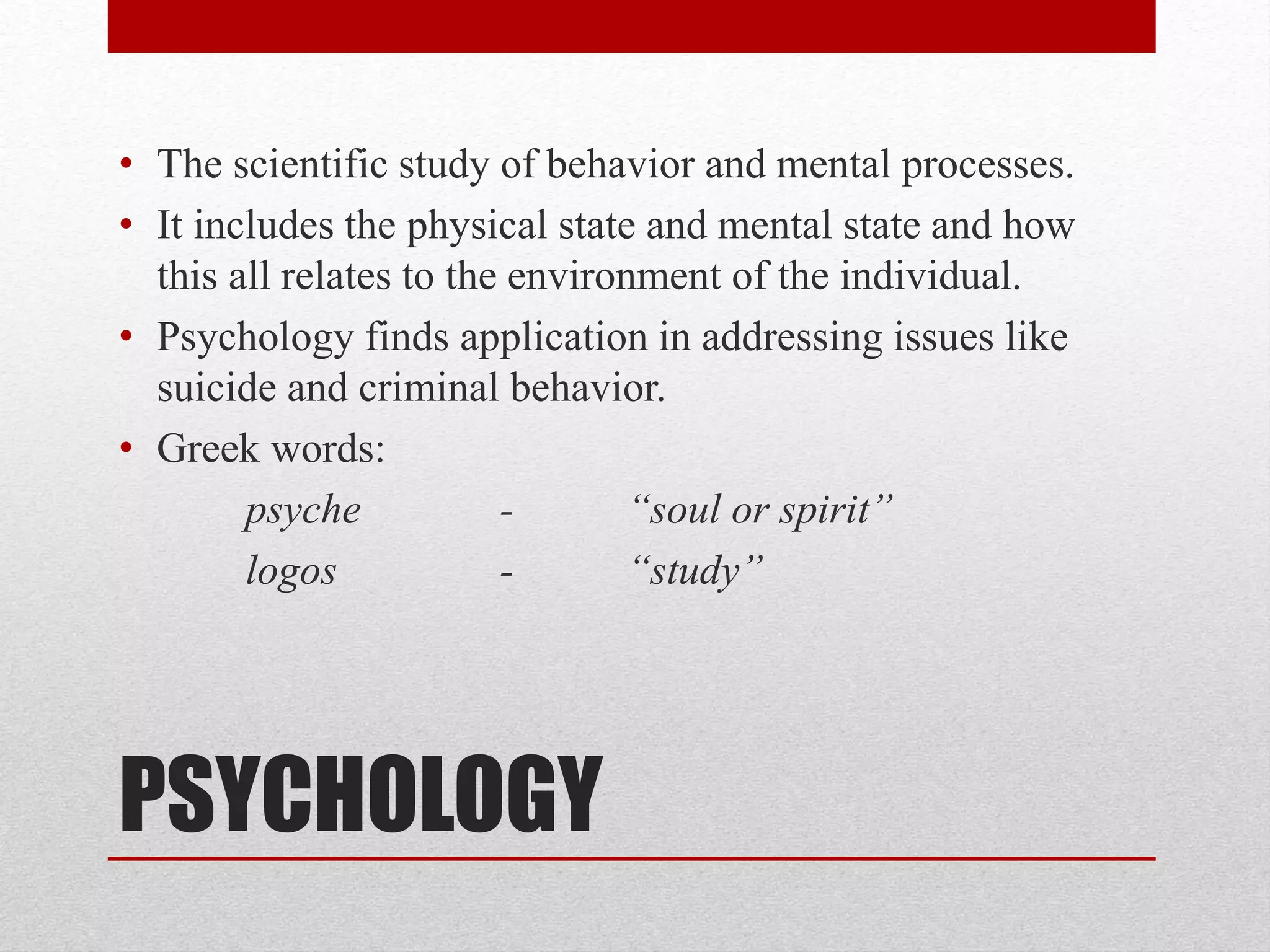 PSYCHOLOGY
• The scientific study of behavior and mental processes.
• It includes the physical state and mental state and how
this all relates to the environment of the individual.
• Psychology finds application in addressing issues like
suicide and criminal behavior.
• Greek words:
psyche - “soul or spirit”
logos - “study”
 