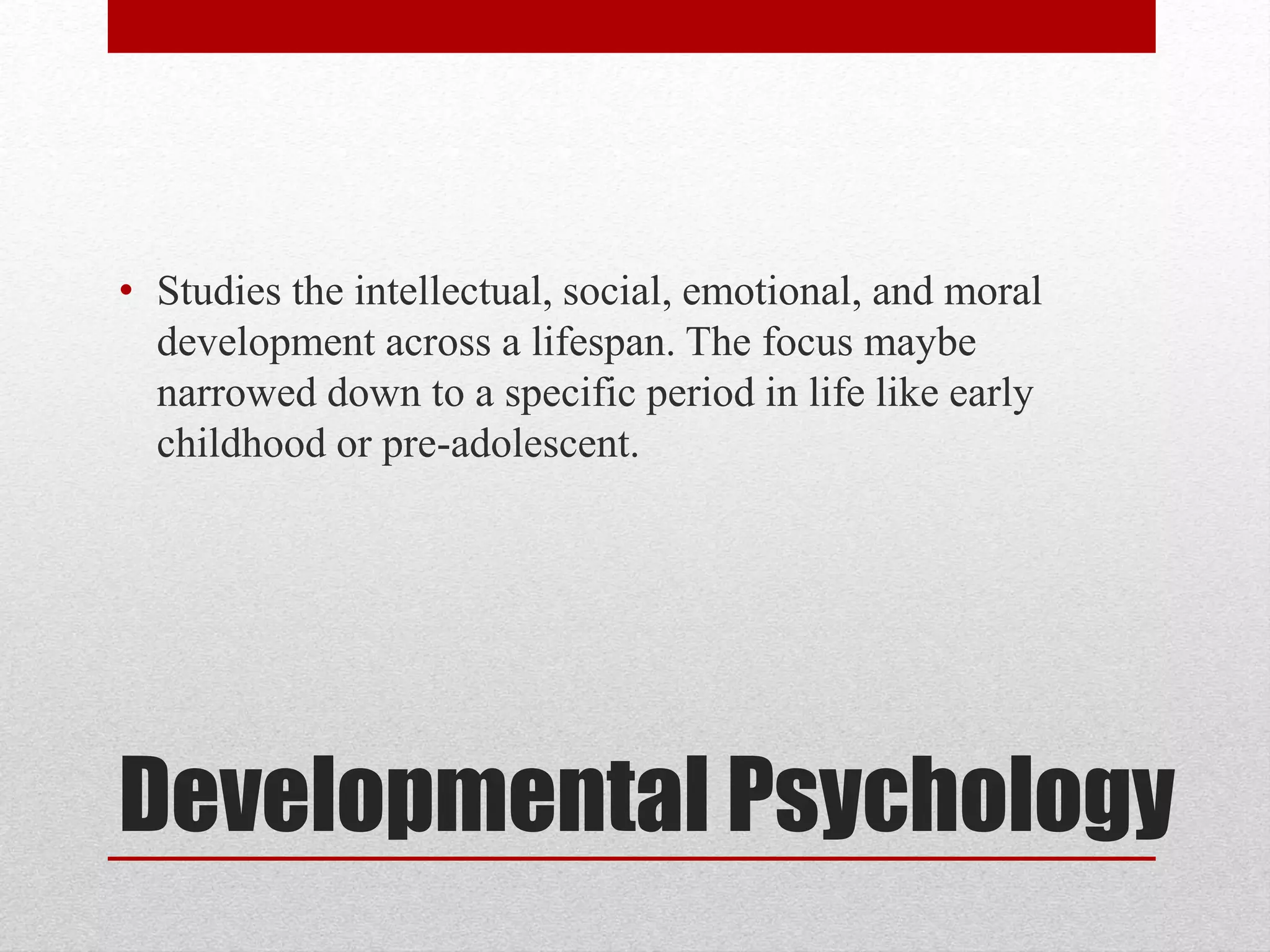Developmental Psychology
• Studies the intellectual, social, emotional, and moral
development across a lifespan. The focus maybe
narrowed down to a specific period in life like early
childhood or pre-adolescent.
 