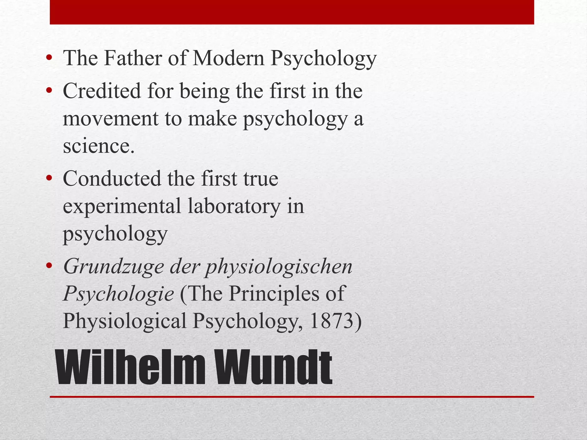 Wilhelm Wundt
• The Father of Modern Psychology
• Credited for being the first in the
movement to make psychology a
science.
• Conducted the first true
experimental laboratory in
psychology
• Grundzuge der physiologischen
Psychologie (The Principles of
Physiological Psychology, 1873)
 