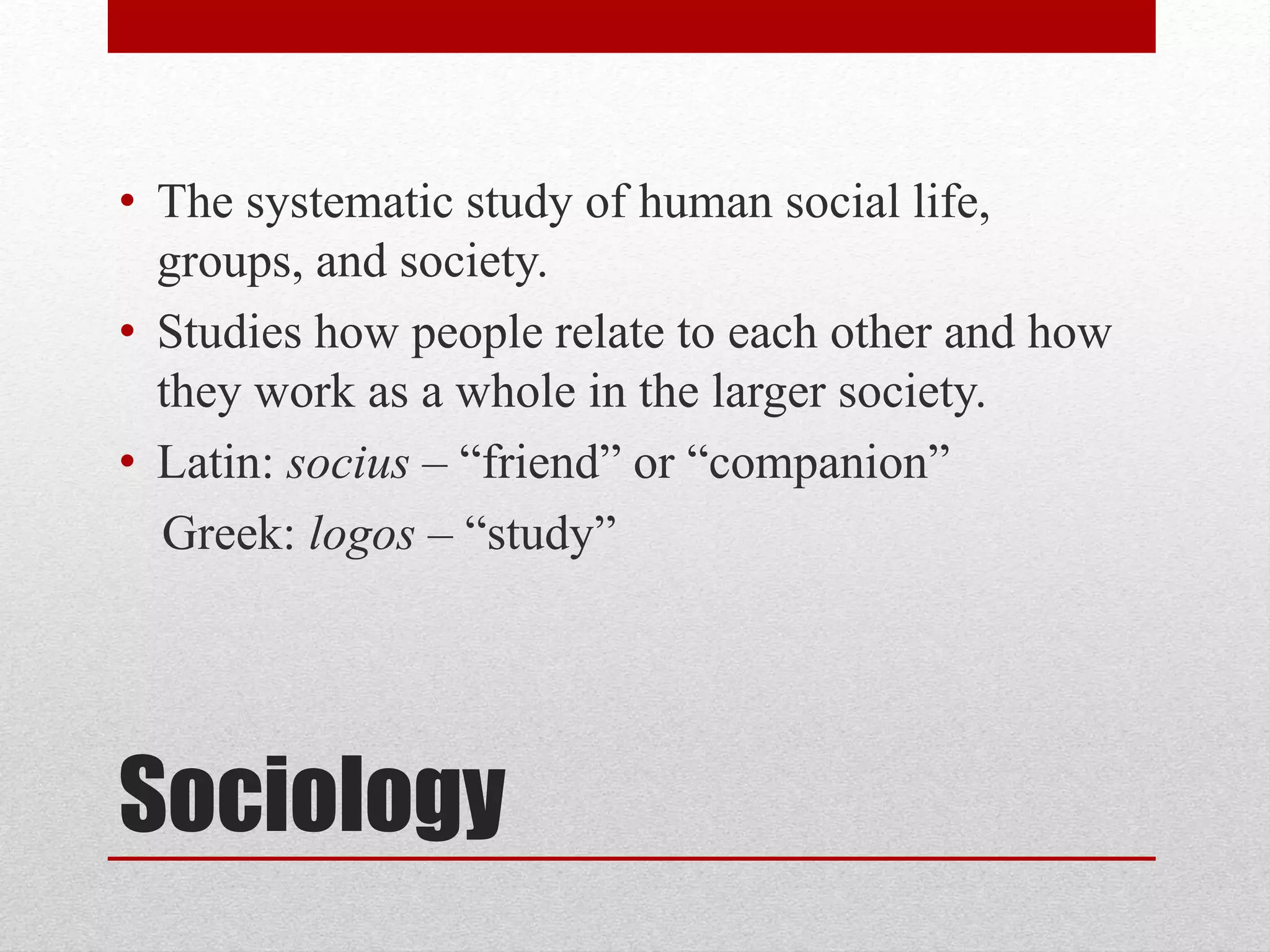 Sociology
• The systematic study of human social life,
groups, and society.
• Studies how people relate to each other and how
they work as a whole in the larger society.
• Latin: socius – “friend” or “companion”
Greek: logos – “study”
 