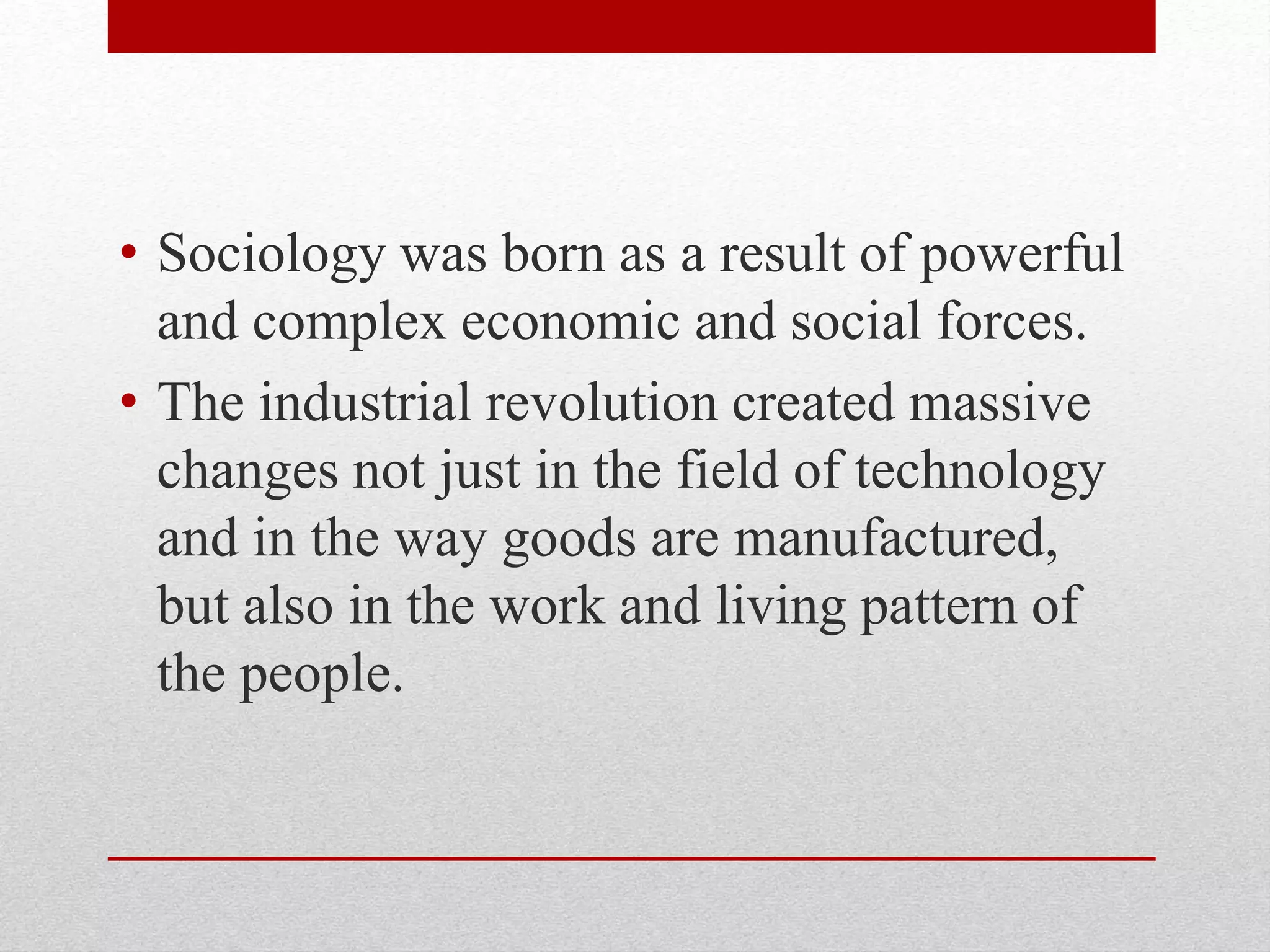 • Sociology was born as a result of powerful
and complex economic and social forces.
• The industrial revolution created massive
changes not just in the field of technology
and in the way goods are manufactured,
but also in the work and living pattern of
the people.
 
