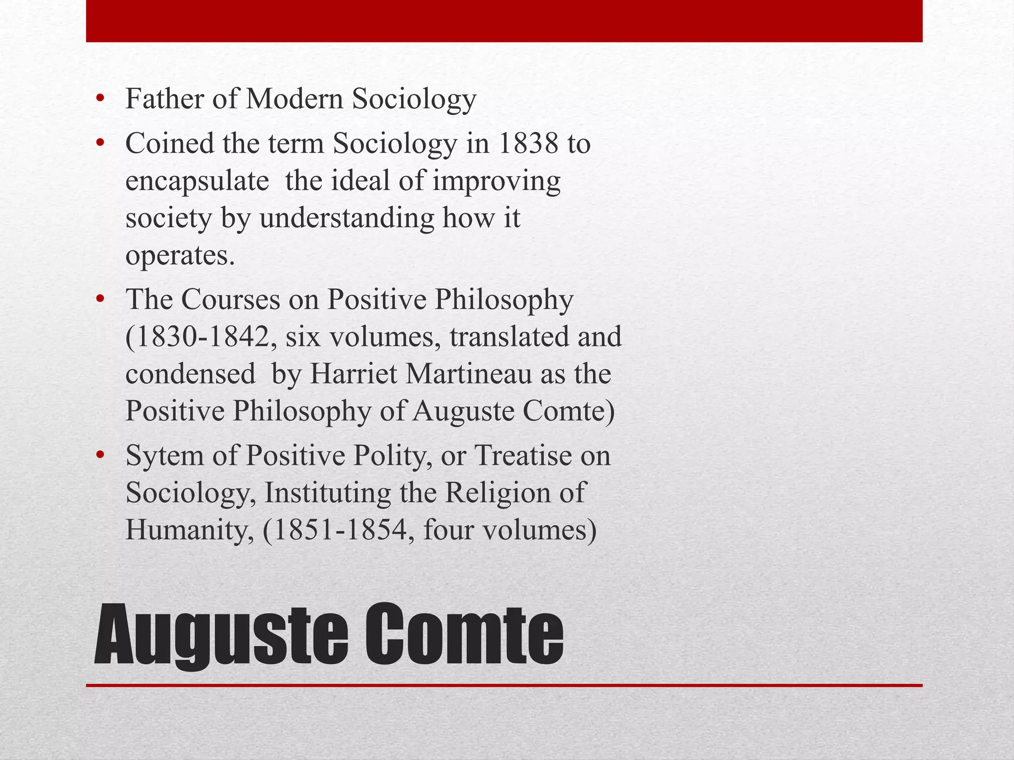 Auguste Comte
• Father of Modern Sociology
• Coined the term Sociology in 1838 to
encapsulate the ideal of improving
society by understanding how it
operates.
• The Courses on Positive Philosophy
(1830-1842, six volumes, translated and
condensed by Harriet Martineau as the
Positive Philosophy of Auguste Comte)
• Sytem of Positive Polity, or Treatise on
Sociology, Instituting the Religion of
Humanity, (1851-1854, four volumes)
 