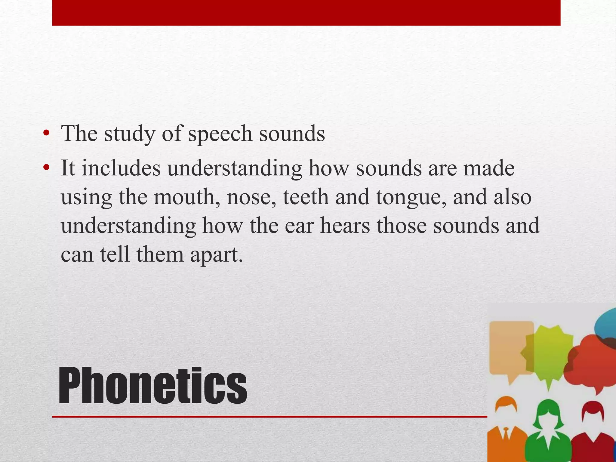 Phonetics
• The study of speech sounds
• It includes understanding how sounds are made
using the mouth, nose, teeth and tongue, and also
understanding how the ear hears those sounds and
can tell them apart.
 