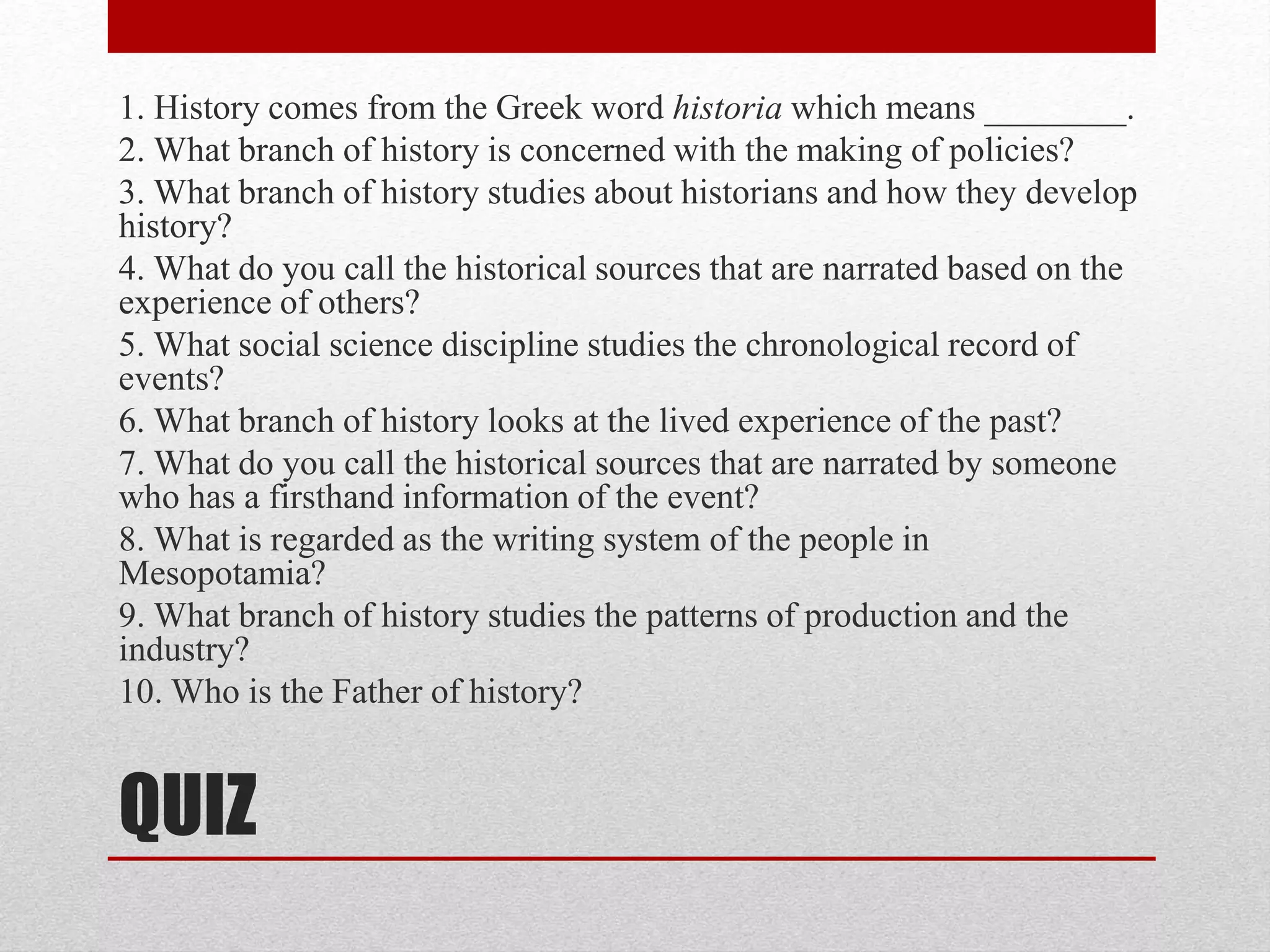 QUIZ
1. History comes from the Greek word historia which means ________.
2. What branch of history is concerned with the making of policies?
3. What branch of history studies about historians and how they develop
history?
4. What do you call the historical sources that are narrated based on the
experience of others?
5. What social science discipline studies the chronological record of
events?
6. What branch of history looks at the lived experience of the past?
7. What do you call the historical sources that are narrated by someone
who has a firsthand information of the event?
8. What is regarded as the writing system of the people in
Mesopotamia?
9. What branch of history studies the patterns of production and the
industry?
10. Who is the Father of history?
 