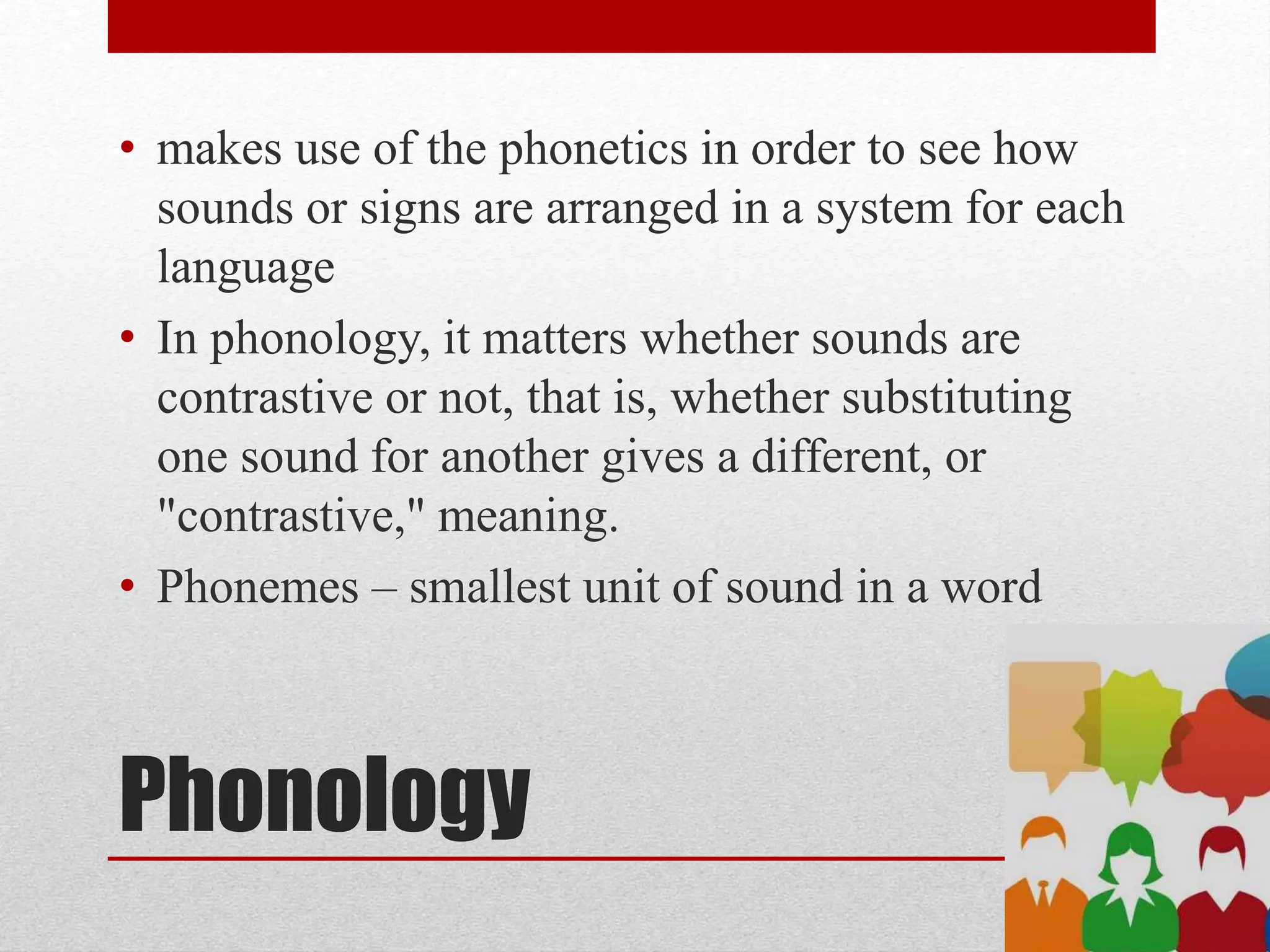 Phonology
• makes use of the phonetics in order to see how
sounds or signs are arranged in a system for each
language
• In phonology, it matters whether sounds are
contrastive or not, that is, whether substituting
one sound for another gives a different, or
"contrastive," meaning.
• Phonemes – smallest unit of sound in a word
 