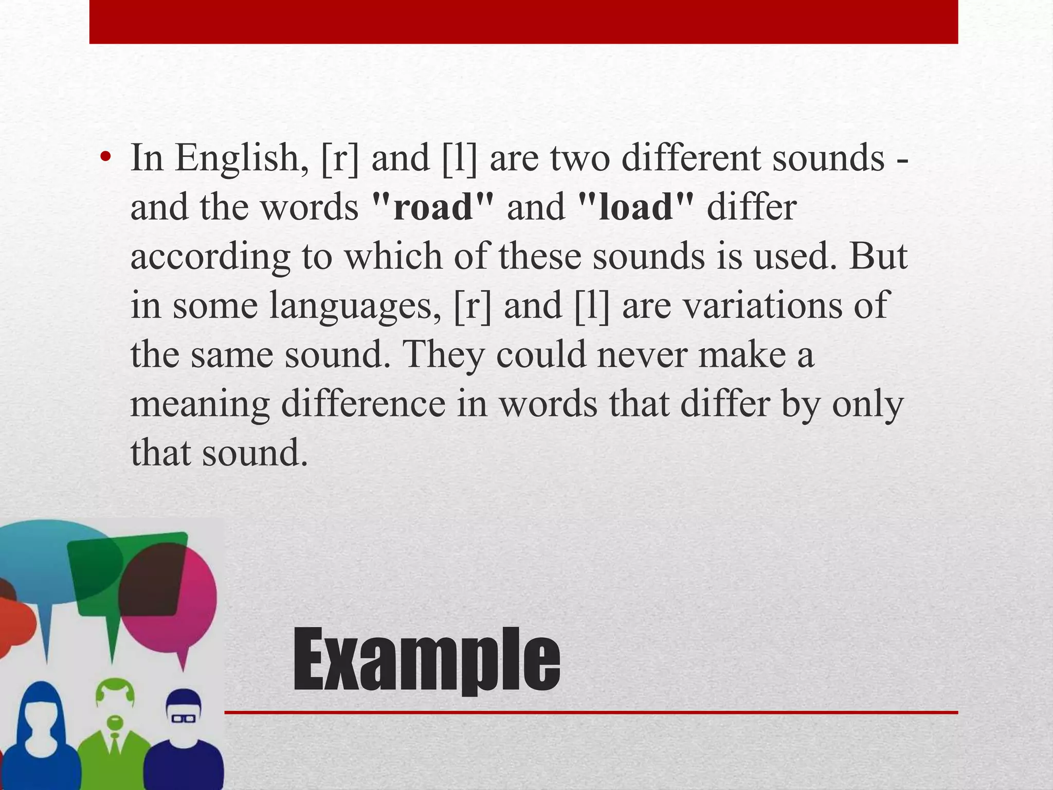Example
• In English, [r] and [l] are two different sounds -
and the words "road" and "load" differ
according to which of these sounds is used. But
in some languages, [r] and [l] are variations of
the same sound. They could never make a
meaning difference in words that differ by only
that sound.
 