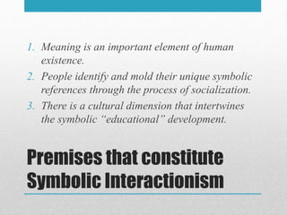 Premises that constitute
Symbolic Interactionism
1. Meaning is an important element of human
existence.
2. People identify and mold their unique symbolic
references through the process of socialization.
3. There is a cultural dimension that intertwines
the symbolic “educational” development.
 