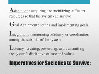 Imperatives for Societies to Survive:
Adaptation : acquiring and mobilizing sufficient
resources so that the system can survive
Goal Attainment : setting and implementing goals
Integration : maintaining solidarity or coordination
among the subunits of the system
Latency : creating, preserving, and transmitting
the system’s distinctive culture and values
 