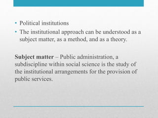 • Political institutions
• The institutional approach can be understood as a
subject matter, as a method, and as a theory.
Subject matter – Public administration, a
subdiscipline within social science is the study of
the institutional arrangements for the provision of
public services.
 