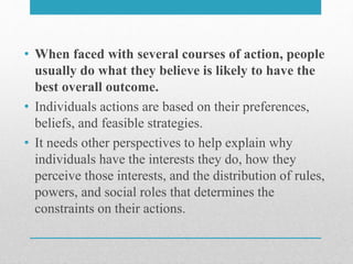 • When faced with several courses of action, people
usually do what they believe is likely to have the
best overall outcome.
• Individuals actions are based on their preferences,
beliefs, and feasible strategies.
• It needs other perspectives to help explain why
individuals have the interests they do, how they
perceive those interests, and the distribution of rules,
powers, and social roles that determines the
constraints on their actions.
 