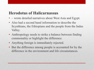 Herodotus of Halicarnassus
• – wrote detailed narratives about West Asia and Egypt.
• Also had a second hand information to describe the
Scynthians, the Ethiopians and the people from the Indus
Valley.
• Anthropology needs to strike a balance between finding
commonality or highlight the difference.
• Anything foreign is immediately rejected.
• But the difference among people is accounted for by the
difference in the environment and life circumstances.
 