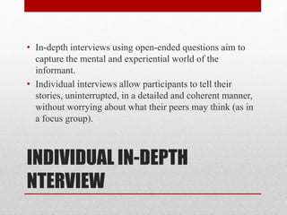 INDIVIDUAL IN-DEPTH
NTERVIEW
• In-depth interviews using open-ended questions aim to
capture the mental and experiential world of the
informant.
• Individual interviews allow participants to tell their
stories, uninterrupted, in a detailed and coherent manner,
without worrying about what their peers may think (as in
a focus group).
 