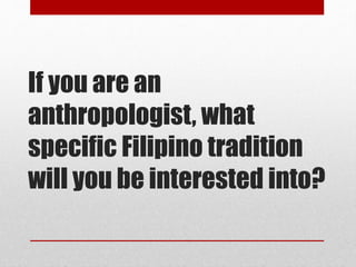 If you are an
anthropologist, what
specific Filipino tradition
will you be interested into?
 
