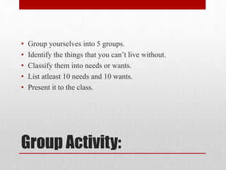 Group Activity:
• Group yourselves into 5 groups.
• Identify the things that you can’t live without.
• Classify them into needs or wants.
• List atleast 10 needs and 10 wants.
• Present it to the class.
 