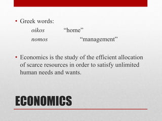 ECONOMICS
• Greek words:
oikos “home”
nomos “management”
• Economics is the study of the efficient allocation
of scarce resources in order to satisfy unlimited
human needs and wants.
 