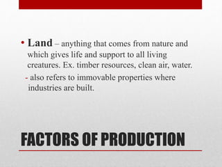 FACTORS OF PRODUCTION
• Land – anything that comes from nature and
which gives life and support to all living
creatures. Ex. timber resources, clean air, water.
- also refers to immovable properties where
industries are built.
 