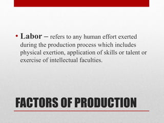 FACTORS OF PRODUCTION
• Labor – refers to any human effort exerted
during the production process which includes
physical exertion, application of skills or talent or
exercise of intellectual faculties.
 