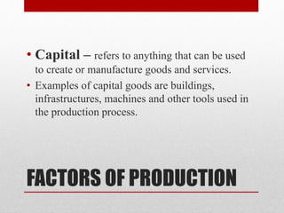 FACTORS OF PRODUCTION
• Capital – refers to anything that can be used
to create or manufacture goods and services.
• Examples of capital goods are buildings,
infrastructures, machines and other tools used in
the production process.
 