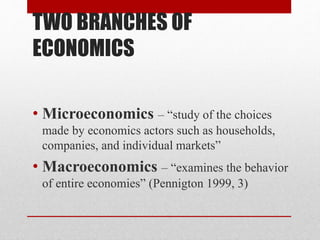 TWO BRANCHES OF
ECONOMICS
• Microeconomics – “study of the choices
made by economics actors such as households,
companies, and individual markets”
• Macroeconomics – “examines the behavior
of entire economies” (Pennigton 1999, 3)
 
