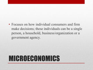MICROECONOMICS
• Focuses on how individual consumers and firm
make decisions; these individuals can be a single
person, a household, business/organization or a
government agency.
 